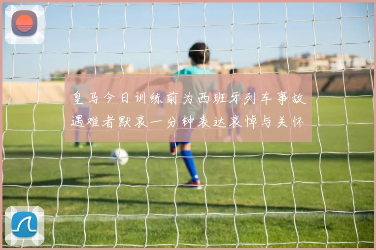 皇马今日训练前为西班牙列车事故遇难者默哀一分钟表达哀悼与关怀